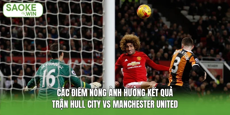 Các điểm nóng ảnh hưởng kết quả trận Hull City vs Manchester United