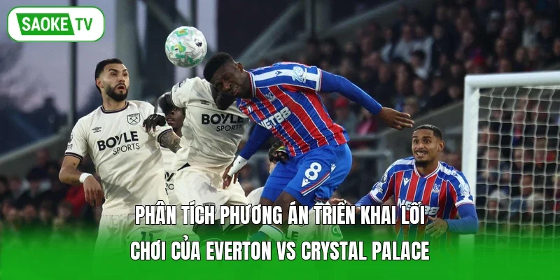 Phân tích phương án triển khai lối chơi của Everton vs Crystal Palace